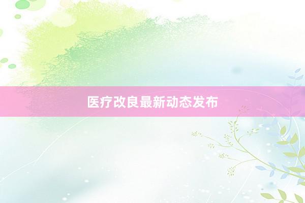 医疗改良最新动态发布